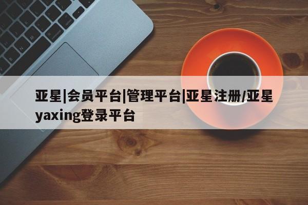 亚星官网管理平台 亚星官网管理平台亚星|会员平台|管理平台|亚星注册/亚星yaxing登录平台
