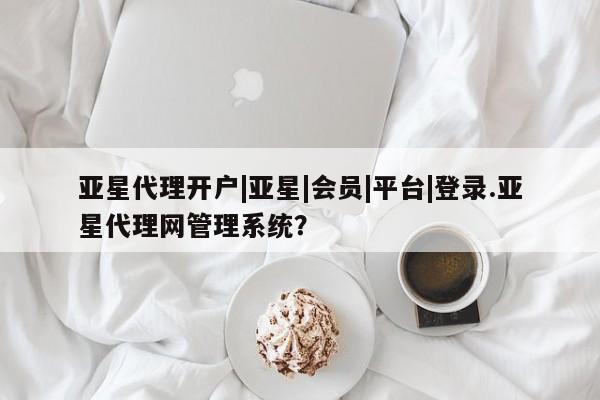 亚星官网管理平台 亚星官网管理平台亚星代理开户|亚星|会员|平台|登录.亚星代理网管理系统？