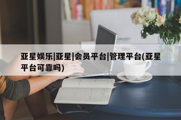 亚星官网管理平台 亚星官网管理平台亚星娱乐|亚星|会员平台|管理平台(亚星平台可靠吗)