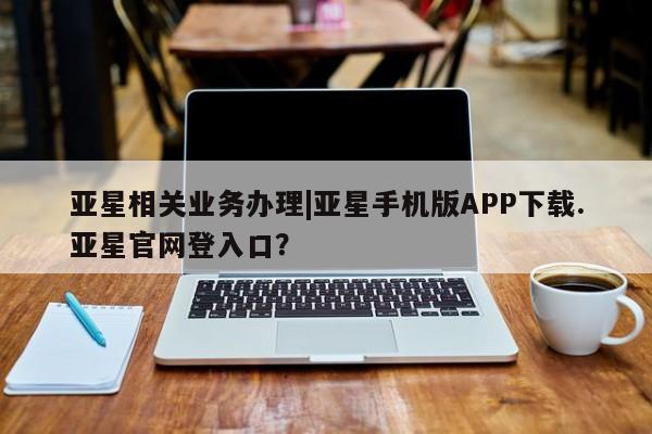亚星官网管理平台 亚星官网管理平台亚星相关业务办理|亚星手机版APP下载.亚星官网登入口？