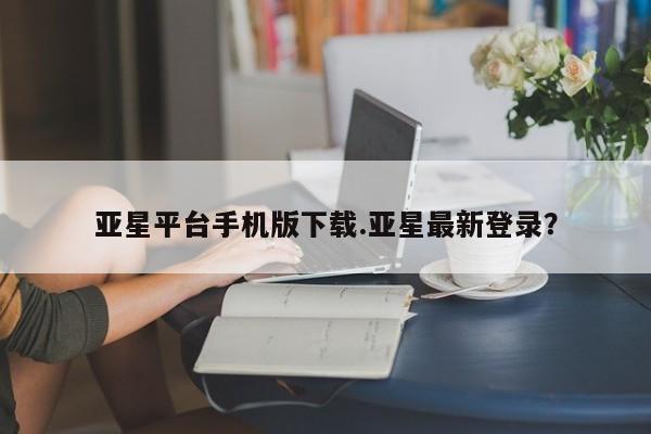 亚星官网管理平台 亚星官网管理平台亚星平台手机版下载.亚星最新登录？