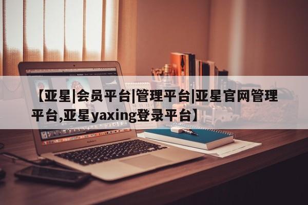 亚星官网管理平台 亚星官网管理平台【亚星|会员平台|管理平台|亚星官网管理平台,亚星yaxing登录平台】