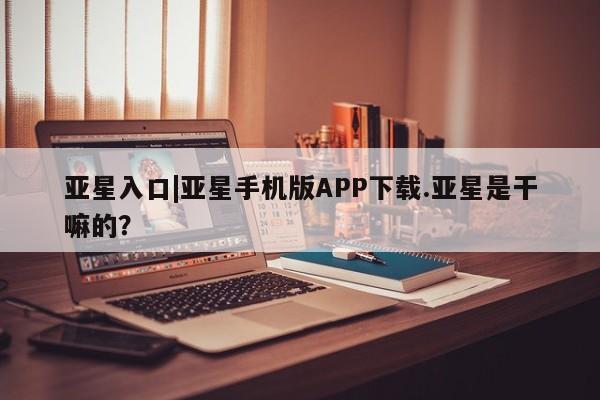 亚星官网管理平台 亚星官网管理平台亚星入口|亚星手机版APP下载.亚星是干嘛的？