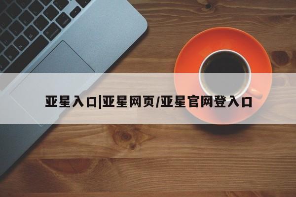 亚星官网管理平台 亚星官网管理平台亚星入口|亚星网页/亚星官网登入口