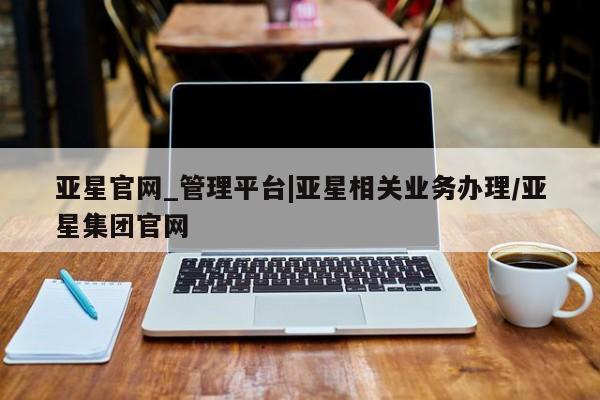亚星官网管理平台 亚星官网管理平台亚星官网_管理平台|亚星相关业务办理/亚星集团官网