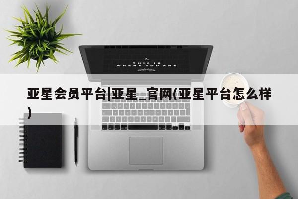亚星官网管理平台 亚星官网管理平台亚星会员平台|亚星_官网(亚星平台怎么样)