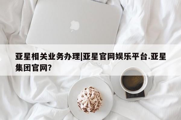 亚星官网管理平台 亚星官网管理平台亚星相关业务办理|亚星官网娱乐平台.亚星集团官网？