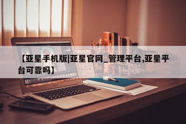 亚星官网管理平台 亚星官网管理平台【亚星手机版|亚星官网_管理平台,亚星平台可靠吗】