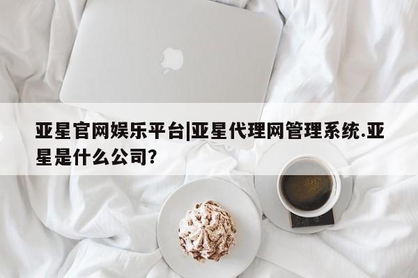 亚星官网管理平台 亚星官网管理平台亚星官网娱乐平台|亚星代理网管理系统.亚星是什么公司？