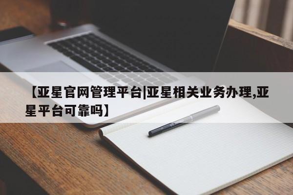 亚星官网管理平台 亚星官网管理平台【亚星官网管理平台|亚星相关业务办理,亚星平台可靠吗】