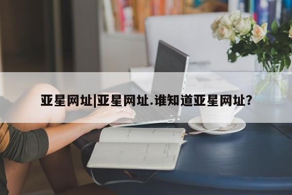亚星官网管理平台 亚星官网管理平台亚星网址|亚星网址.谁知道亚星网址？