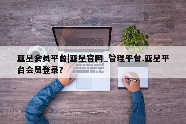 亚星官网管理平台 亚星官网管理平台亚星会员平台|亚星官网_管理平台.亚星平台会员登录？
