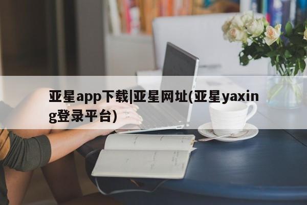 亚星官网管理平台 亚星官网管理平台亚星app下载|亚星网址(亚星yaxing登录平台)