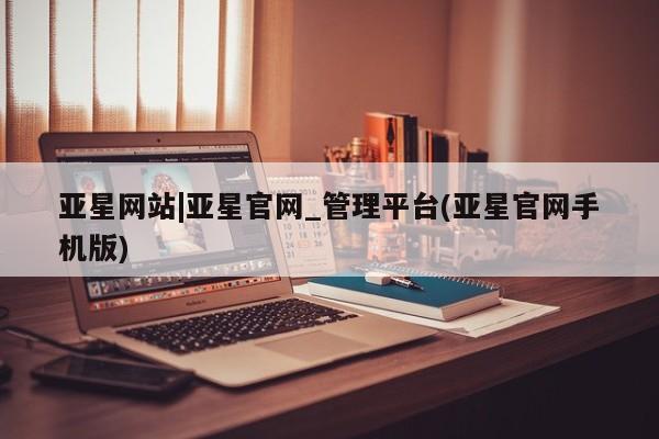 亚星官网管理平台 亚星官网管理平台亚星网站|亚星官网_管理平台(亚星官网手机版)