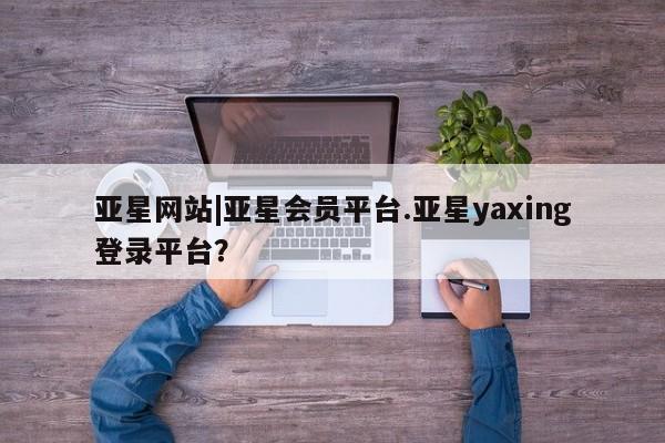 亚星官网管理平台 亚星官网管理平台亚星网站|亚星会员平台.亚星yaxing登录平台？