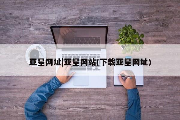 亚星官网管理平台 亚星官网管理平台亚星网址|亚星网站(下载亚星网址)
