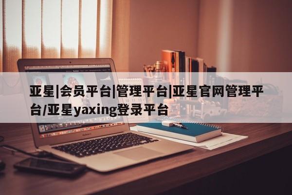 亚星官网管理平台 亚星官网管理平台亚星|会员平台|管理平台|亚星官网管理平台/亚星yaxing登录平台