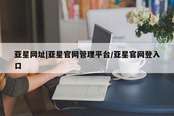 亚星官网管理平台 亚星官网管理平台亚星网址|亚星官网管理平台/亚星官网登入口