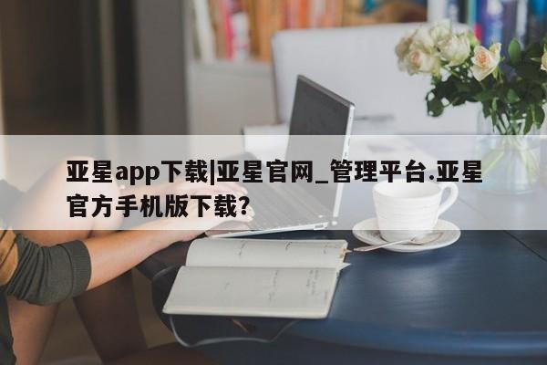 亚星官网管理平台 亚星官网管理平台亚星app下载|亚星官网_管理平台.亚星官方手机版下载？