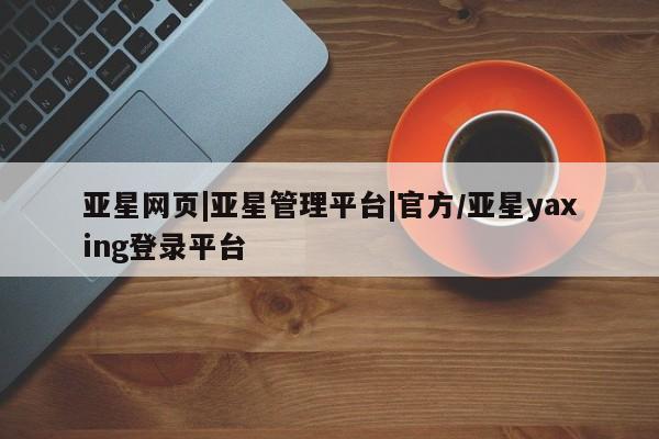 亚星官网管理平台 亚星官网管理平台亚星网页|亚星管理平台|官方/亚星yaxing登录平台