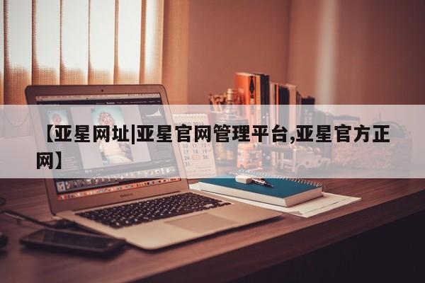 亚星官网管理平台 亚星官网管理平台【亚星网址|亚星官网管理平台,亚星官方正网】