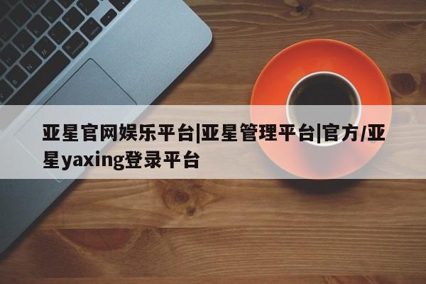 亚星官网管理平台 亚星官网管理平台亚星官网娱乐平台|亚星管理平台|官方/亚星yaxing登录平台
